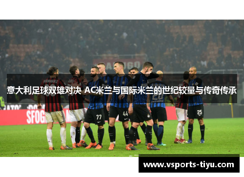 意大利足球双雄对决 AC米兰与国际米兰的世纪较量与传奇传承