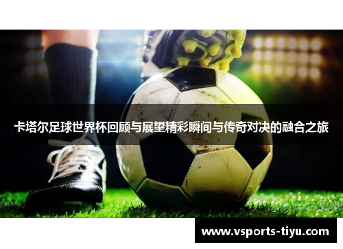 卡塔尔足球世界杯回顾与展望精彩瞬间与传奇对决的融合之旅