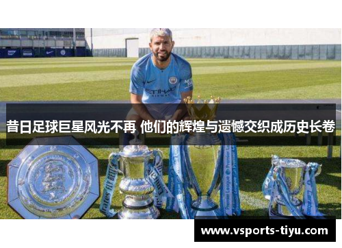 昔日足球巨星风光不再 他们的辉煌与遗憾交织成历史长卷