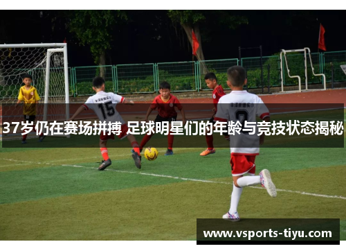 37岁仍在赛场拼搏 足球明星们的年龄与竞技状态揭秘