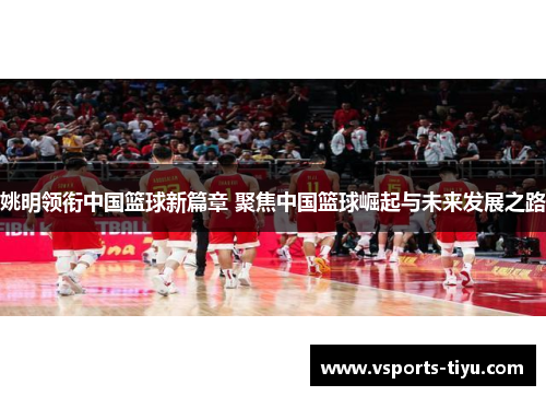 姚明领衔中国篮球新篇章 聚焦中国篮球崛起与未来发展之路