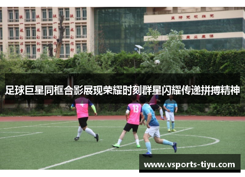 足球巨星同框合影展现荣耀时刻群星闪耀传递拼搏精神