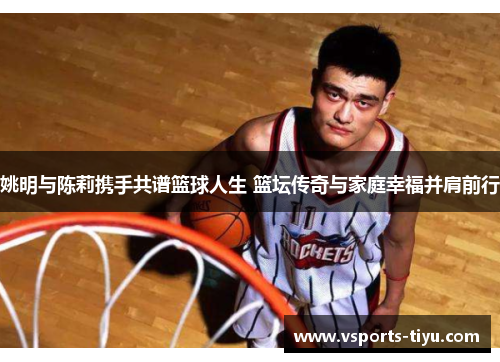 姚明与陈莉携手共谱篮球人生 篮坛传奇与家庭幸福并肩前行