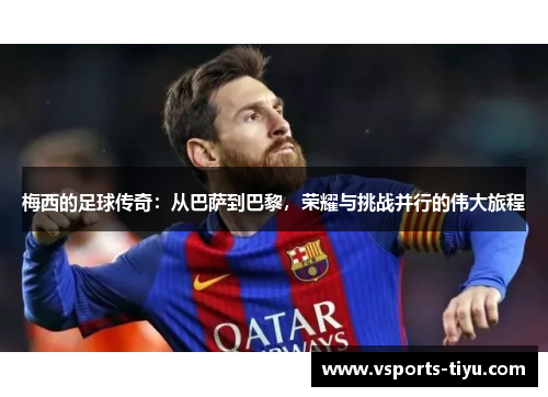 梅西的足球传奇：从巴萨到巴黎，荣耀与挑战并行的伟大旅程